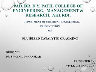 PAD. DR. D.Y. PATIL COLLEGE OF
ENGINEERING, MANAGEMENT &
RESEARCH, AKURDI.
DEPARTMENT OF CHEMICAL ENGINEERING,
PRESENTATION
ON
FLUIDIZED CATALYTIC CRACKING
GUIDANCE
DR. SWAPNIL DHARASKAR
PRESENTED BY
VIVEK D. BHARGUDE
 