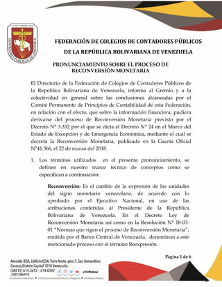 Página 1 de 6
FEDERACIÓN DE COLEGIOS DE CONTADORES PÚBLICOS
DE LA REPÚBLICA BOLIVARIANA DE VENEZUELA
PRONUNCIAMIENTO SOBRE EL PROCESO DE
RECONVERSIÓN MONETARIA
El Directorio de la Federación de Colegios de Contadores Públicos de
la República Bolivariana de Venezuela, informa al Gremio y a la
colectividad en general sobre las conclusiones alcanzadas por el
Comité Permanente de Principios de Contabilidad de esta Federación,
en relación con el efecto, que sobre la información financiera, pudiera
derivarse del proceso de Reconversión Monetaria previsto por el
Decreto N° 3.332 por el que se dicta el Decreto N° 24 en el Marco del
Estado de Excepción y de Emergencia Económica, mediante el cual se
decreta la Reconversión Monetaria, publicado en la Gaceta Oficial
N°41.366, el 22 de marzo del 2018.
1. Los términos utilizados en el presente pronunciamiento, se
definen en nuestro marco técnico de conceptos como se
especifican a continuación:
Reconversión: Es el cambio de la expresión de las unidades
del signo monetario venezolano, de acuerdo con lo
aprobado por el Ejecutivo Nacional, en uso de las
atribuciones conferidas al Presidente de la República
Bolivariana de Venezuela. En el Decreto Ley de
Reconversión Monetaria así como en la Resolución N° 18-03-
01 “Normas que rigen el proceso de Reconversión Monetaria”,
emitida por el Banco Central de Venezuela, denominan a este
mencionado proceso con el término Reexpresión.
 