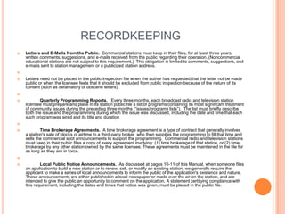 RECORDKEEPING
   Letters and E-Mails from the Public. Commercial stations must keep in their files, for at least three years,
    written comments, suggestions, and e-mails received from the public regarding their operation. (Noncommercial
    educational stations are not subject to this requirement.) This obligation is limited to comments, suggestions, and
    e-mails sent to station management or a publicized station address.


   Letters need not be placed in the public inspection file when the author has requested that the letter not be made
    public or when the licensee feels that it should be excluded from public inspection because of the nature of its
    content (such as defamatory or obscene letters).


          Quarterly Programming Reports. Every three months, each broadcast radio and television station
    licensee must prepare and place in its station public file a list of programs containing its most significant treatment
    of community issues during the preceding three months (“issues/programs lists”). The list must briefly describe
    both the issue and the programming during which the issue was discussed, including the date and time that each
    such program was aired and its title and duration


           Time Brokerage Agreements. A time brokerage agreement is a type of contract that generally involves
    a station's sale of blocks of airtime to a third-party broker, who then supplies the programming to fill that time and
    sells the commercial spot announcements to support the programming. Commercial radio and television stations
    must keep in their public files a copy of every agreement involving: (1) time brokerage of that station, or (2) time
    brokerage by any other station owned by the same licensee. These agreements must be maintained in the file for
    as long as they are in force.


           Local Public Notice Announcements. As discussed at pages 10-11 of this Manual, when someone files
    an application to build a new station or to renew, sell, or modify an existing station, we generally require the
    applicant to make a series of local announcements to inform the public of the application's existence and nature.
    These announcements are either published in a local newspaper or made over the air on the station, and are
    intended to give the public an opportunity to comment on the application. A statement certifying compliance with
    this requirement, including the dates and times that notice was given, must be placed in the public file.
 