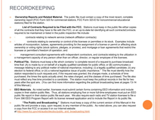 RECORDKEEPING
    Ownership Reports and Related Material. The public file must contain a copy of the most recent, complete
    ownership report (FCC Form 323 for commercial stations, FCC Form 323-E for noncommercial educational
    stations) filed for the station.
            List of Contracts Required to be Filed with the FCC. Stations must keep in the public file either copies
    of all the contracts that they have to file with the FCC, or an up-to-date list identifying all such contractsContracts
    required to be maintained or listed in the public inspection file include:
   ·         contracts relating to network service (network affiliation contracts)
   ·             contracts relating to ownership or control of the licensee or permittee or its stock. Examples include
    articles of incorporation, bylaws, agreements providing for the assignment of a license or permit or affecting stock
    ownership or voting rights (stock options, pledges, or proxies), and mortgage or loan agreements that restrict the
    licensee or permittee's freedom of operation; and
   ·   management consultant agreements with independent contractors, and contracts relating to the utilization in
    a management capacity of any person other than an officer, director, or regular employee of the licensee.
   Political File. Stations must keep a file which contains “a complete record of a request to purchase broadcast
    time that: (A) is made by or on behalf of a legally qualified candidate for public office; or (B) communicates a
    message relating to any political matter of national importance, including: (i) a legally qualified candidate; (ii) any
    election to federal office; or (iii) a national legislative issue of public importance.” The file must identify how the
    station responded to such requests and, if the request was granted, the charges made, a schedule of time
    purchased, the times the spots actually aired, the rates charged, and the classes of time purchased. The file also
    must reflect any free time provided to a candidate. The station must keep the political records in the file for two
    years after the spot airs. (You can find more information regarding the political broadcasting laws at pages 13-14
    of this Manual.)
   EEO Materials. As noted earlier, licensees must submit certain forms containing EEO information and include
    copies in their station public files. Thus, all stations employing five or more full-time employees must put an EEO
    public file report in their station public file each year. We also require each radio and TV station licensee to file a
    Form 396 EEO Program Report with its license renewal application and to include the Report in its public file.
            “The Public and Broadcasting.” Stations must keep a copy of the current version of this Manual in the
    public file and provide a copy, upon request, to any member of the public. As noted above, you can also request
    a copy from the FCC or access it on our Internet website
    at http://www.fcc.gov/mb/audio/decdoc/public_and_broadcasting.html.
 