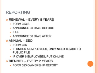 REPORTING
   RENEWAL – EVERY 8 YEARS
     FORM 303 S
     ANNOUNCE 30 DAYS BEFORE
     FILE
     ANNOUNCE 30 DAYS AFTER

   ANNUAL – EEO
     FORM 396
     IF UNDER 5 EMPLOYEES, ONLY NEED TO ADD TO
      PUBLIC FILE
     IF OVER 5 EMPLOYEES, PUT ONLINE

   BIENNIEL – EVERY 2 YEARS
       FORM 323 OWNERSHIP REPORT
 