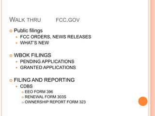 WALK THRU             FCC.GOV

   Public filings
     FCC ORDERS, NEWS RELEASES
     WHAT’S NEW


   WBOK FILINGS
     PENDING APPLICATIONS
     GRANTED APPLICATIONS


   FILING AND REPORTING
       CDBS
         EEO FORM 396
         RENEWAL FORM 303S

         OWNERSHIP REPORT FORM 323
 