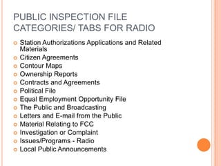 PUBLIC INSPECTION FILE
CATEGORIES/ TABS FOR RADIO
   Station Authorizations Applications and Related
    Materials
   Citizen Agreements
   Contour Maps
   Ownership Reports
   Contracts and Agreements
   Political File
   Equal Employment Opportunity File
   The Public and Broadcasting
   Letters and E-mail from the Public
   Material Relating to FCC
   Investigation or Complaint
   Issues/Programs - Radio
   Local Public Announcements
 