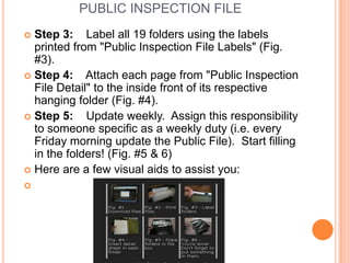 PUBLIC INSPECTION FILE
 Step 3: Label all 19 folders using the labels
  printed from "Public Inspection File Labels" (Fig.
  #3).
 Step 4:    Attach each page from "Public Inspection
  File Detail" to the inside front of its respective
  hanging folder (Fig. #4).
 Step 5:    Update weekly. Assign this responsibility
  to someone specific as a weekly duty (i.e. every
  Friday morning update the Public File). Start filling
  in the folders! (Fig. #5 & 6)
 Here are a few visual aids to assist you:

 