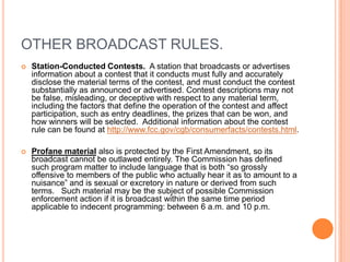 OTHER BROADCAST RULES.
   Station-Conducted Contests. A station that broadcasts or advertises
    information about a contest that it conducts must fully and accurately
    disclose the material terms of the contest, and must conduct the contest
    substantially as announced or advertised. Contest descriptions may not
    be false, misleading, or deceptive with respect to any material term,
    including the factors that define the operation of the contest and affect
    participation, such as entry deadlines, the prizes that can be won, and
    how winners will be selected. Additional information about the contest
    rule can be found at http://www.fcc.gov/cgb/consumerfacts/contests.html.

   Profane material also is protected by the First Amendment, so its
    broadcast cannot be outlawed entirely. The Commission has defined
    such program matter to include language that is both “so grossly
    offensive to members of the public who actually hear it as to amount to a
    nuisance” and is sexual or excretory in nature or derived from such
    terms. Such material may be the subject of possible Commission
    enforcement action if it is broadcast within the same time period
    applicable to indecent programming: between 6 a.m. and 10 p.m.
 