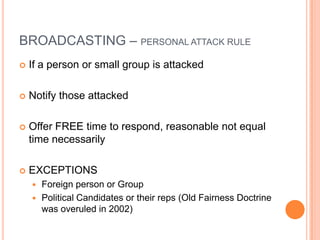 BROADCASTING – PERSONAL ATTACK RULE
   If a person or small group is attacked

   Notify those attacked

   Offer FREE time to respond, reasonable not equal
    time necessarily

   EXCEPTIONS
     Foreign person or Group
     Political Candidates or their reps (Old Fairness Doctrine
      was overuled in 2002)
 