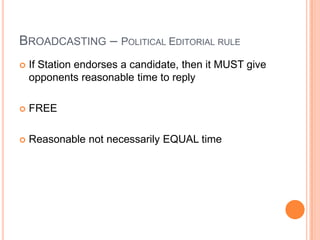 BROADCASTING – POLITICAL EDITORIAL RULE
   If Station endorses a candidate, then it MUST give
    opponents reasonable time to reply

   FREE

   Reasonable not necessarily EQUAL time
 