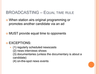 BROADCASTING – EQUAL TIME RULE
   When station airs original programming or
    promotes another candidate via an ad

   MUST provide equal time to opponents

   EXCEPTIONS:
       (1) regularly scheduled newscasts
        (2) news interviews shows
        (3) documentaries (unless the documentary is about a
        candidate)
        (4) on-the-spot news events
 