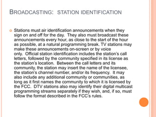 BROADCASTING: STATION IDENTIFICATION

   Stations must air identification announcements when they
    sign on and off for the day. They also must broadcast these
    announcements every hour, as close to the start of the hour
    as possible, at a natural programming break. TV stations may
    make these announcements on-screen or by voice
    only. Official station identification includes the station’s call
    letters, followed by the community specified in its license as
    the station’s location. Between the call letters and its
    community, the station may insert the name of the licensee,
    the station’s channel number, and/or its frequency. It may
    also include any additional community or communities, as
    long as it first names the community to which it is licensed by
    the FCC. DTV stations also may identify their digital multicast
    programming streams separately if they wish, and, if so, must
    follow the format described in the FCC’s rules.
 