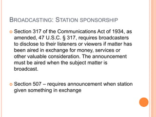 BROADCASTING: STATION SPONSORSHIP
   Section 317 of the Communications Act of 1934, as
    amended, 47 U.S.C. § 317, requires broadcasters
    to disclose to their listeners or viewers if matter has
    been aired in exchange for money, services or
    other valuable consideration. The announcement
    must be aired when the subject matter is
    broadcast.

   Section 507 – requires announcement when station
    given something in exchange
 