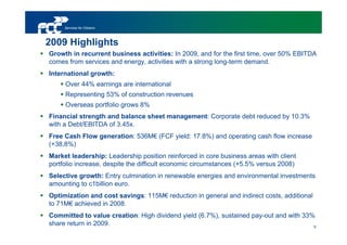 Services for Citizens



2009 Highlights
Growth in recurrent business activities: In 2009, and for the first time, over 50% EBITDA
comes from services and energy, activities with a strong long-term demand.
International growth:
     Over 44% earnings are international
     Representing 53% of construction revenues
     Overseas portfolio grows 8%
Financial strength and balance sheet management: Corporate debt reduced by 10.3%
with a Debt/EBITDA of 3.45x.
Free Cash Flow generation: 536M€ (FCF yield: 17.8%) and operating cash flow increase
(+38,8%)
Market leadership: Leadership position reinforced in core business areas with client
portfolio increase, despite the difficult economic circumstances (+5.5% versus 2008)
Selective growth: Entry culmination in renewable energies and environmental investments
amounting to c1billion euro.
Optimization and cost savings: 115M€ reduction in general and indirect costs, additional
to 71M€ achieved in 2008.
Committed to value creation: High dividend yield (6.7%), sustained pay-out and with 33%
share return in 2009.                                                                  6
 