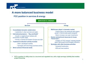 Servicios Ciudadanos




A more balanced business model
 FCC position in services & energy

                                             SERVICES & ENERGY


                        Services                                                      Energy


Consolidated domestic market share                             Well-known player in domestic market
  - Leadership in urban services and water                            - Critical mass to be reinforced with organic
                                                                      growth: 2 thermo-solar plants assigned
International presence – “Buy and Build”
                                                                      - Return increase over past investments
  - Growth in neighborhood markets with
economies of scale usage                                       Human and technical resources (in house
                                                               “Know how”)
  - Priority in Central and Eastern Europe and USA
                                                                      - Creation of “FCC energía” oriented towards
Treatment & reduction activity increase                               green field projects and energetic efficiency
      - EfW in developed markets                               Synergies with other business activities
      - Synergies with the Energy business activity                   - Industrial Construction
Strict control of financial needs                                     - EfW and new locations




  FCC’s position in utility areas is a recurrent and regulated one, with a high earnings visibility that enables
  project financing.
                                                                                                                      9
 