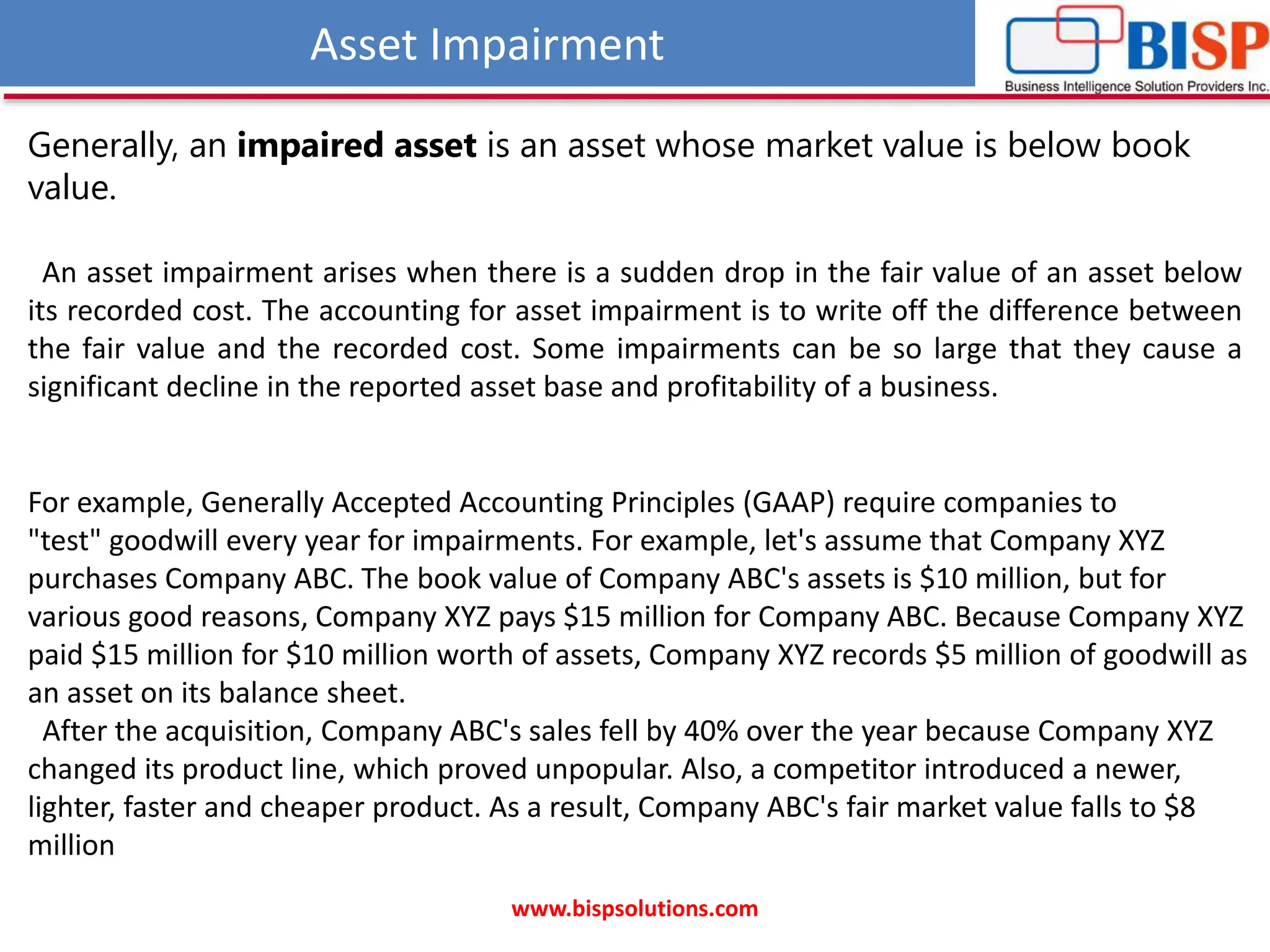 Asset Impairment
www.bispsolutions.com
An asset impairment arises when there is a sudden drop in the fair value of an asset below
its recorded cost. The accounting for asset impairment is to write off the difference between
the fair value and the recorded cost. Some impairments can be so large that they cause a
significant decline in the reported asset base and profitability of a business.
Generally, an impaired asset is an asset whose market value is below book
value.
For example, Generally Accepted Accounting Principles (GAAP) require companies to
"test" goodwill every year for impairments. For example, let's assume that Company XYZ
purchases Company ABC. The book value of Company ABC's assets is $10 million, but for
various good reasons, Company XYZ pays $15 million for Company ABC. Because Company XYZ
paid $15 million for $10 million worth of assets, Company XYZ records $5 million of goodwill as
an asset on its balance sheet.
After the acquisition, Company ABC's sales fell by 40% over the year because Company XYZ
changed its product line, which proved unpopular. Also, a competitor introduced a newer,
lighter, faster and cheaper product. As a result, Company ABC's fair market value falls to $8
million
 