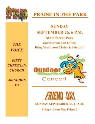PRAISE IN THE PARK

                  SUNDAY
             SEPTEMBER 26, 6 P.M.
                   Main Street Park
                  (across from Post Office)
  THE
            Bring Your Lawn Chairs & Join Us !!
 VOICE

  FIRST
CHRISTIAN
 CHURCH

ABINGDON
   VA




            SUNDAY, SEPTEMBER 26, 11 A.M.
                Bring At Least One Friend !
 