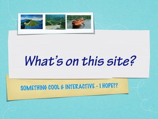 What’s on this site?
SOMET H ING COOL & INTER ACTIVE - I H OP E??
 
