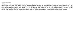 On a basic level, the web works through communication between a browser like google chrome and a server. The
user enters a web address like google.com into a browser and hits enter. Then the browser sends a request to the
server that has the ﬁles for google.com on it. And the server sends back those ﬁles to the browser to load.
Speaker notes
 