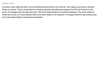 A browser, also called the client, can be anything that connects to the internet. Your laptop, your phone, all those
things are clients. They’re responsible for sending requests and loading the pages from ﬁles sent back from the
server. It manages what the app looks like. This is the responsibility of a frontend developer. The server holds all
those ﬁles. Its job is to shoot speciﬁc ﬁles to the client based on its requests. It manages what the app actually does
and is the responsibility of the backend developer
Speaker notes
 