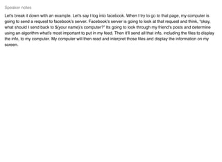 Let's break it down with an example. Let's say I log into facebook. When I try to go to that page, my computer is
going to send a request to facebook’s server. Facebook’s server is going to look at that request and think, “okay,
what should I send back to ${your name}’s computer?” Its going to look through my friend’s posts and determine
using an algorithm what’s most important to put in my feed. Then it’ll send all that info, including the ﬁles to display
the info, to my computer. My computer will then read and interpret those ﬁles and display the information on my
screen.
Speaker notes
 