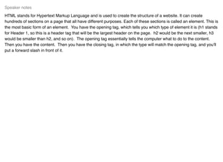 HTML stands for Hypertext Markup Language and is used to create the structure of a website. It can create
hundreds of sections on a page that all have different purposes. Each of these sections is called an element. This is
the most basic form of an element. You have the opening tag, which tells you which type of element it is (h1 stands
for Header 1, so this is a header tag that will be the largest header on the page. h2 would be the next smaller, h3
would be smaller than h2, and so on). The opening tag essentially tells the computer what to do to the content.
Then you have the content. Then you have the closing tag, in which the type will match the opening tag, and you'll
put a forward slash in front of it.
Speaker notes
 