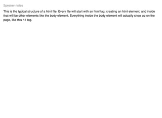 This is the typical structure of a html ﬁle. Every ﬁle will start with an html tag, creating an html element, and inside
that will be other elements like the body element. Everything inside the body element will actually show up on the
page, like this h1 tag.
Speaker notes
 