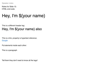 Notes for Slide 13:
HTML end code:
Hey, I'm ${your name}Hey, I'm ${your name}
This is a different header tag:
Hey, I'm ${your name} alsoHey, I'm ${your name} also
This is a link, property is hypertext reference:
Put elements inside each other:
This is a paragraph
Tell them they don't need to know all the tags!
Speaker notes
Google
 