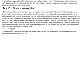 I’m going to show you a few different elements and explain how they work. First we have our basic h1 element
that’s displaying “Hey, I’m ${your name}”. We can use a different element if we wanted to change the size of our
header, an h2 element, like this (write out
Hey, I’m ${your name} tooHey, I’m ${your name} too
). This makes another element on our page and uses the rules associated with that element to display the text.
Another really common element is the anchor tag. Anytime you’ve ever seen a link on a page that sends you to
another page on the internet, chances are that that link is an anchor tag. Anchor tags are special because, for them
to work, we need to have an attribute called href which stands for hypertext reference. We can make a link using an
anchor tag, like this (write Google) then we write our closing tag (write ). Another important tag is the div tag. A div
tag doesn’t really show up on the screen until you style it to show up, which I’ll show you in a second, but it's used
to create sections on the page that other elements can go inside of. For example, we can make a div tag and then
put a paragraph inside that div element (write
This is a paragraph
) then we close it. I wanted to show you that so you know that you can put elements inside other elements. I’ll
explain the beneﬁts of that in just a bit.
 