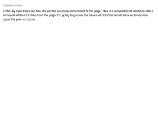HTML by itself looks like this. It's just the structure and content of the page. This is a screenshot of facebook after I
removed all the CSS ﬁles from the page. I’m going to go over the basics of CSS that would allow us to improve
upon this plain structure.
Speaker notes
 