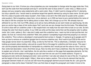 Going back to our html, I’ll show you a few properties you can manipulate to change what the page looks like. First,
we’ll use the code from that example and say h1 and set the color to blue (write h1 { color: blue; }). Make sure to
always end your property value statements with a semi-colon. Now, if I didn’t want to change all the h1 elements,
but only a speciﬁc one, I would need to somehow target that speciﬁc element by using its class name. So let’s give
this h2 a class of purple (write class=”purple”), then make a rule set in the CSS area for purple (write .purple {
color:purple;}). We’re targeting a class here, not an element, so in CSS we have to put a period before the name of
the class to tell the computer we’re talking about a class. Next, let's change up our link. We already have an
attribute for our link, href, but HTML allows us to set as many attributes as we want inside out opening tag. So lets
give our anchor tag a class of link (write class=”link”) and now we can change how the link looks. The default look
of a link is blue with an underline under it. But maybe that’s not really how we want links to look on our site. So let's
change the color from blue to yellow. In our CSS we write out the class name then set the property color to yellow
(write .link { color: yellow;}). But, I also don’t really want this underline here. I want my link to look just like text, but
yellow. So how do I remove that underline? Well, let's pretend I completely forgot what that property is to remove
the underline. This is where a developer’s most powerful tool comes in: Google. I’m going to go to google and I’ll
look up how to remove an underline (google how to remove underline css). And I want to put CSS at the end to
help google narrow down my searches. Okay, so lets try the ﬁrst link. This is w3schools, a fantastic resource for
looking up answers about coding. Lets just do a quick ﬁnd on the page for underline and here we go. This says I
can use the property text-decoration to manipulate my underline and I would just set the value to none. Let's try
that. (write text-decoration: none;) And there we go. Now my links don’t have underlines. Now the next thing I’d like
to explain are is the div. Like I said before, the div acts like a section on the page that separates elements. So ﬁrst,
let's give the div some space on the page so you can see how we can use it to create sections. I’ll give it a
background color (write div {background-color: red;}) and then I can also set values for size of the div. I’m going to
set the height of the div (write height: 100px;). Now we’ve made a section. This is the div element that has the
paragraph element inside of it, but we can still move the paragraph element around inside the div. Let’s give the
paragraph a class (write class=”indented”) then use that class to target the paragraph and make it move to the
Speaker notes
 