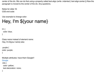 center of the div. We can do that using a property called text-align (write .indented { text-align:center;}) Now the
paragraph is moved to the center of the div. Any questions.
Notes for slide 16:
CSS end code:
Use example to change color:
Hey, I'm ${your name}Hey, I'm ${your name}
h1 {
color: blue;
}
Class name instead of element name:
Hey, I'm ${your name} also
.purple {
color: purple;
}
Multiple attributes: have them Google!!
.link {
color: yellow;
text-decoration: none;
}
Google
 