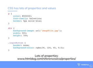 CSS has lots of properties and values
p {
color: #CCCCCC;
font-family: helvetica;
border: 5px solid blue;
}
div {
background-image: url("imageFile.jpg");
width: 50%;
height: 70%;
}
.loginButton {
border: none;
background-color: rgba(34, 124, 45, 0.5);
}
Lots of properties:
www.htmldog.com/references/css/properties/
17
 