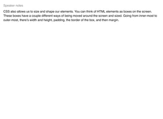 CSS also allows us to size and shape our elements. You can think of HTML elements as boxes on the screen.
These boxes have a couple different ways of being moved around the screen and sized. Going from inner-most to
outer-most, there’s width and height, padding, the border of the box, and then margin.
Speaker notes
 