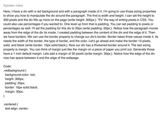 Here, I have a div with a red background and with a paragraph inside of it. I’m going to use those sizing properties
to show you how to manipulate the div around the paragraph. The ﬁrst is width and height. I can set the height to
300 pixels and the div ﬁlls up more on the page (write height: 300px;). “Px” the way of writing pixels in CSS. You
could also use percentages if you wanted to. One level up from that is padding. You can set padding to pixels or
percentages as well. I’ll set the padding for this div to 20px (write padding: 20px;). Notice how the paragraph moves
away from the edge of the div its inside. I created padding between the content of the div and the edge of it. Then
we have borders. We can use the border property to change our div’s border. Border takes three values inside it. Its
needs the width of the border, the type of border, and the color. Let’s go ahead and make the border 10 pixels,
solid, and black (write border: 10px solid black;). Now our div has a thickened border around it. The last sizing
property is margin. You can think of margin just like the margin on a piece of paper you print out. Generally those
have a 1 inch default margin. Lets add a margin of 30 pixels (write margin: 30px;). Notice how the edge of the div
now has space between it and the edge of the webpage.
Code:
.redbackground {
background-color: red;
height: 300px;
padding: 20px;
border: 10px solid black;
margin: 30px;
}
.centered {
text-align: center;
Speaker notes
 