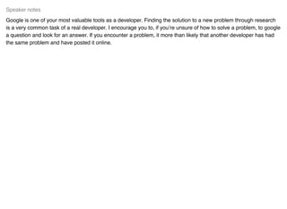 Google is one of your most valuable tools as a developer. Finding the solution to a new problem through research
is a very common task of a real developer. I encourage you to, if you’re unsure of how to solve a problem, to google
a question and look for an answer. If you encounter a problem, it more than likely that another developer has had
the same problem and have posted it online.
Speaker notes
 