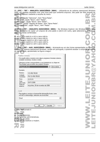 www.leitejunior.com.br Leite Júnior
09. (FCC – TRT – ANALISTA JUDICIÁRIO- 2004) – Utilizando-se do sistema operacional Windows
2000, um analista necessita criar uma nova psta que contenha arquivos. Isto pode ser feito através do
Windows Explorer mediante a escolha do menu:
A) “Exibir”, opção “Adicionar”, item “Nova Pasta”.
B) “Arquivo”, opção “Novo”, item “Pasta”.
C) “Favoritos”, opção “Nova”, item “Pasta”.
D) “Editar”, opção “Opções de Pasta”, item “Nova Pasta”.
E) “Ferramentas”, opção “Novo”, item “Pasta”.
10 (FCC – TRT – ANALISTA JUDICIÁRIO- 2004) – No Windows Explorer (do Windows 2000), uma
forma alternativa de copiar um arquivo de uma pasta e colá-lo em outra, após selecioná-lo, é tilizar as
seguintes teclas combinadas:
A) alt+x para copiá-lo e ctrl+y para colá-lo.
B) ctrl+x para copiá-lo e alt+v para colá-lo.
C) shift+v para copiá-lo e alt+c para colá-lo.
D) ctrl+c para copiá-lo e ctrl+v para colá-lo.
E) esc+x para copiá-lo e alt+v para colá-lo.
11. (FCC – TRT – AUX. JUDICIÁRIO- 2004) – Acionando-se um dos ícones apresentados no Painel de
Controle do sistema operacional Windows, versão em português, é possível acessar o conjunto de opções
de configuração, apresentado na figura a seguir.
O ícone mencionado é
A) Sistema.
B) Opções regionais.
C) Ferramentas administrativas.
D) Opções de pasta.
E) Opções de telefone e modem.
3
 