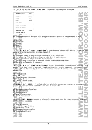 www.leitejunior.com.br Leite Júnior
12. (FCC – TRT – AUX. JUDICIÁRIO- 2004) – Observe a seguinte janela de opções:
No Windows Explorer do Windows 2000, esta janela é exibida quando do funcionamento do menu
A) Favoritos.
B) Ferramentas.
C) Arquivo.
D) Editar.
E) Exibir.
13. (FCC – TRT – TEC. JUDICIÁRIO - 2004) - Atuando-se na área de notificação do XP, que é a área
da barra de tarefas que contém o relógio, é possível
A) modificar o núcleo do sistema operacional quanto às dll’s de horário.
B) alterar o código fonte do Internet Explorer e das dll´s de clock inativas.
C) fazer desaparecer o relógio e ocultar ícones inativos.
D) alterar o código de máquina do Windows Explorer e das dll’s de clock ativas.
E) alterar as configurações de hardware.
14. (FCC – TRT – TEC. JUDICIÁRIO - 2004) - Na tela “Assistente de componentes do Windows”, cujo
acesso é feito pelo Painel de Controle – opção Adicionar ou remover programas – Adicionar/remover
componentes do Windows XP, dentre os componentes passíveis de serem adicionados ou removidos,
encontra-se
A) a motherboard.
B) o Corel Draw.
C) a placa off board multimídia.
D) o Internet Explorer.
E) o Adobe Acrobat Reader.
15. (FCC – CEF - 2004) - A configuração dos principais recursos de hardware e software de um
microcomputador é realizada no Windows por meio da ferramenta
A) gerenciador de configurações.
B) painel de controle.
C) desfragmentador.
D) barra de ferramentas.
E) propriedades do sistema.
16. (FCC – CEF - 2004) - Quando as informações de um aplicativo não cabem dentro de uma janela
Windows, serão criadas as
A) barra de rolagem.
B) janelas em segundo plano.
C) Janelas lado-a-lado.
D) Compactações de conteúdo.
E) Imagens de clipboard.
4
 