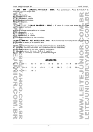 www.leitejunior.com.br Leite Júnior
17. (FCC – TRF – ANALISTA JUDICIÁRIO - 2004) - Para personalizar a “área de trabalho” do
Windows utiliza-se o aplicativo
A) barra de tarefas.
B) propriedades de vídeo.
C) propriedades do sistema.
D) opções de acessibilidade.
E) opções de pasta.
18. (FCC – CEF TECNICO BANCÁRIO - 2004) - A barra de menus das aplicações Windows
normalmente é localizada
A) imediatamente acima da barra de tarefas.
B) no menu exibir.
C) ao lado da barra de título.
D) ao lado da barra de tarefas.
E) imediatamente abaixo da barra de título.
19. (FCC – TRE-PE – TÉC. JUDICIÁRIO - 2004) - Num monitor de microcomputador sob controle do
MS Windows, a resolução de tela mais alta
A) reduz o tamanho dos itens e aumenta o tamanho da área de trabalho.
B) aumenta o tamanho dos itens e reduz o tamanho da área de trabalho.
C) aumenta os tamanhos dos itens e da área de trabalho.
D) reduz os tamanhos dos itens e da área de trabalho.
E) não afeta os tamanhos, somente a qualidade da imagem.
GABARITO
01 - B 02 – E 03 - D 04 – C 05 – D 06 – D 07 – B 08 - D
09 - B 10 – D 11 - B 12 – D 13 – C 14 – D 15 – B 16 - A
17 - B 18 – E 19 - A
5
 