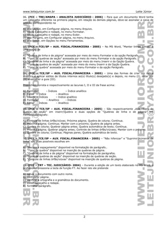 www.leitejunior.com.br Leite Júnior
06. (FCC – TRE/AMAPA – ANALISTA JUDICIÁRIO - 2006) – Para que um documento Word tenha
um cabeçalho diferente na primeira página, em relação às demais páginas, deve-se assinalar a caixa de
seleção correspondente na
A) aba Layout, em Configurar página, no menu Arquivo.
B) opção Cabeçalho e rodapé, no menu Formatar.
C) opção Cabeçalho e rodapé, no menu Exibir.
D) aba Margens, em Configurar página, no menu Arquivo.
E) aba Editar, em Opções no menu Ferramentas.
07. (FCC – TCE/SP – AUX. FISCAL.FINANCEIRA - 2005) – No MS Word, “Manter linhas juntas” é
uma opção de
A) “Quebra de linha e de página” acessada por meio do menu Formatar e da opção Parágrafo.
B) “Tipos de quebras de seção” acessada por meio do menu Formatar e da opção Parágrafo.
C) “Quebras de linha e de página” acessada por meio do menu Inserir e da Opção Quebra.
D) “Tipos de quebra de seção” acessada por meio do menu Inserir e da Opção Quebra.
E) “Tipos de quebra” acessada por meio do menu Formatar e da opção Parágrafo.
08. (FCC – TCE/SP – AUX. FISCAL.FINANCEIRA - 2005) – Uma das formas de criar um índice
analítico é aplicar estilos de títulos internos ao(s) título(s) desejado(s) e depois, no menu (I), optar por
(II) e escolher a guia (III).
Preenchem correta e respectivamente as lacunas I, II e III da frase acima:
A) Formatar - Índices – Índice analítico
B) Exibir - Índice – Analítico
C) Inserir – Índices – Indice analítico
D) Formatar – Analítico - Índices
E) Editar - Índices – Analítico
09. (FCC – TCE/SP – AUX. FISCAL.FINANCEIRA - 2005) – São respectivamente ,dois “Tipos de
quebra de seção” em inserir/Quebra e duas opções de “Quebras de linha e de página” em
Formatar/Parágrafo:
A) Controle de linhas órfãs/viúvas; Próxima página; Quebra de coluna; Contínua.
B) Próxima página; Contínua; Manter com o proximo; Quebra de página antes.
C) Quebra de coluna; Quebrar página antes; Quebra automática de texto; Contínua.
D) Próxima página; Quebrar página antes; Controle de linhas órfãs/viúvass; Manter com o próximo.
E) Quebra de coluna; Contínua; Páginas pares; Quebra automática de texto.
10. (FCC – TCE/SP – AUX. FISCAL.FINANCEIRA - 2005) – “Não hifenizar” e “Suprimir números de
linha” são duas possíveis escolhas em
A) “Recuos e espaçamento” disponível na formatação de parágrafo..
B) “Tipos de quebra” disponível na inserção de quebras de página.
C) “Quebras de linha e de página” disponível na formatação de parágrafos.
D) “Tipos de quebras de seção” disponível na inserção de quebras de seção.
E) “Controle de linhas órfãs/viúvas” disponível na inserção de quebras de página.
11. (FCC – TRT – TEC. JUDICIÁRIO- 2004) – Durante a edição de um texto elaborado no MS Word, o
profissional pressiona a tecla de função F7. Ao fazer isto ele pretende
A) salvar o documento com outro nome.
B) configurar página.
C) verificar a ortografia e a gramática do documento.
D) exibir cabeçalho e redapá.
E) formatar parágrafo.
2
 