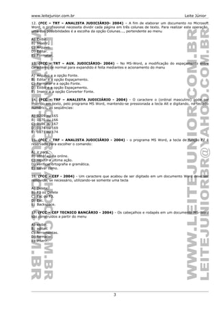 www.leitejunior.com.br Leite Júnior
12. (FCC – TRT – ANALISTA JUDICIÁRIO- 2004) – A fim de elaborar um documento no Microsoft
Word, o profissional necessita dividir cada página em três colunas de texto. Para realizar esta operação,
uma das possibilidades é a escolha da opção Colunas..., pertendente ao menu
A) Exibir.
B) Inserir.
C) Arquivo.
D) Editar.
E) Formatar.
13. (FCC – TRT – AUX. JUDICIÁRIO- 2004) – No MS-Word, a modificação do espaçamento entre
caracteres de normal para expandido é feita mediantes e acionamento do manu
A) Arquivo e a opção Fonte.
B) Editar e a opção Espaçamento.
C) Formatar e a opção Fonte.
D) Exibir e a opção Espaçamento.
E) Inserir e a opção Converter Fonte.
14. (FCC – TRF – ANALISTA JUDICIÁRIO - 2004) - O caractere o (ordinal masculino) pode ser
inserido em texto, pelo programa MS Word, mantendo-se pressionada a tecla Alt e digitando, no teclado
numérico, as seqüências:
A) 0209 ou 165
B) 0170 ou 166
C) 0186 ou 167
D) 0174 ou 169
E) 0171 ou 174
15. (FCC – TRF – ANALISTA JUDICIÁRIO - 2004) - o programa MS Word, a tecla de função F7 é
reservada para escolher o comando:
A) ir para.
B) obter ajuda online.
C) repetir a última ação.
D) verificar ortografia e gramática.
E) salvar como.
16. (FCC – CEF - 2004) - Um caractere que acabou de ser digitado em um documento Word deve ser
removido, se necessário, utilizando-se somente uma tecla
A) Delete.
B) F3 ou Delete
C) Esc ou F3.
D) Esc.
E) Backspace.
17. (FCC – CEF TECNICO BANCÁRIO - 2004) - Os cabeçalhos e rodapés em um documento MS-Word
são construídos a partir do menu
A) exibir.
B) editar.
C) ferramentas.
D) formatar.
E) inserir.
3
 