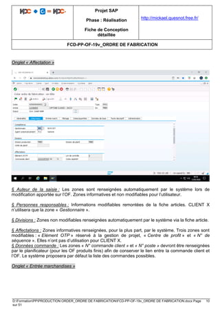 Projet SAP
Phase : Réalisation
Fiche de Conception
détaillée
http://mickael.quesnot.free.fr/
FCD-PP-OF-19v_ORDRE DE FABRICATION
D:FormationPPPRODUCTION ORDER_ORDRE DE FABRICATIONFCD-PP-OF-19v_ORDRE DE FABRICATION.docx Page 10
sur 51
Onglet « Affectation »
§ Auteur de la saisie : Les zones sont renseignées automatiquement par le système lors de
modification apportée sur l’OF. Zones informatives et non modifiables pour l’utilisateur.
§ Personnes responsables : Informations modifiables remontées de la fiche articles. CLIENT X
n’utilisera que la zone « Gestionnaire ».
§ Divisions : Zones non modifiables renseignées automatiquement par le système via la fiche article.
§ Affectations : Zones informatives renseignées, pour la plus part, par le système. Trois zones sont
modifiables : « Elément OTP » réservé à la gestion de projet, « Centre de profit » et « N° de
séquence ». Elles n’ont pas d’utilisation pour CLIENT X.
§ Données commande : Les zones « N° commande client » et « N° poste » devront être renseignées
par le planificateur (pour les OF produits finis) afin de conserver le lien entre la commande client et
l’OF. Le système proposera par défaut la liste des commandes possibles.
Onglet « Entrée marchandises »
 