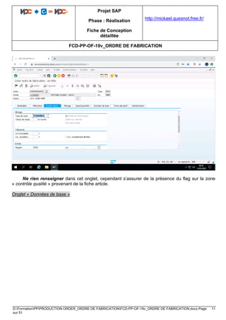 Projet SAP
Phase : Réalisation
Fiche de Conception
détaillée
http://mickael.quesnot.free.fr/
FCD-PP-OF-19v_ORDRE DE FABRICATION
D:FormationPPPRODUCTION ORDER_ORDRE DE FABRICATIONFCD-PP-OF-19v_ORDRE DE FABRICATION.docx Page 11
sur 51
Ne rien renseigner dans cet onglet, cependant s’assurer de la présence du flag sur la zone
« contrôle qualité » provenant de la fiche article.
Onglet « Données de base »
 