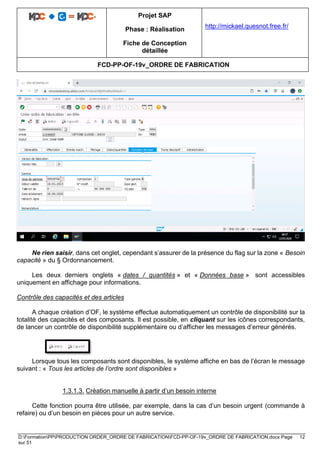 Projet SAP
Phase : Réalisation
Fiche de Conception
détaillée
http://mickael.quesnot.free.fr/
FCD-PP-OF-19v_ORDRE DE FABRICATION
D:FormationPPPRODUCTION ORDER_ORDRE DE FABRICATIONFCD-PP-OF-19v_ORDRE DE FABRICATION.docx Page 12
sur 51
Ne rien saisir, dans cet onglet, cependant s’assurer de la présence du flag sur la zone « Besoin
capacité » du § Ordonnancement.
Les deux derniers onglets « dates / quantités » et « Données base » sont accessibles
uniquement en affichage pour informations.
Contrôle des capacités et des articles
A chaque création d’OF, le système effectue automatiquement un contrôle de disponibilité sur la
totalité des capacités et des composants. Il est possible, en cliquant sur les icônes correspondants,
de lancer un contrôle de disponibilité supplémentaire ou d’afficher les messages d’erreur générés.
Lorsque tous les composants sont disponibles, le système affiche en bas de l’écran le message
suivant : « Tous les articles de l’ordre sont disponibles »
1.3.1.3. Création manuelle à partir d’un besoin interne
Cette fonction pourra être utilisée, par exemple, dans la cas d’un besoin urgent (commande à
refaire) ou d’un besoin en pièces pour un autre service.
 