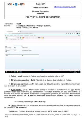 Projet SAP
Phase : Réalisation
Fiche de Conception
détaillée
http://mickael.quesnot.free.fr/
FCD-PP-OF-19v_ORDRE DE FABRICATION
D:FormationPPPRODUCTION ORDER_ORDRE DE FABRICATIONFCD-PP-OF-19v_ORDRE DE FABRICATION.docx Page 13
sur 51
Transaction : CO01
Chemin : Logistique / Production / Pilotage d’atelier.
Ordre / Créer / Avec article.
❖ Article : saisir le code de l’article pour lequel on souhaite créer un OF.
❖ Division de production : Saisir l’identité de la division de production de l’article.
❖ Division de planification : Ne rien saisir, par défaut le système reprend la même division
que la division de production.
❖ Type d’ordre : Clé qui différencie les ordres en fonction de leur utilisation. Le type d’ordre
permet d’établir des paramètres qui conditionnent l’exécution de l’ordre, on peut ainsi définir : la
tranche de numéros, les critères de sélection d’une gamme opératoire, les modalités de calcul des
coûts de l’ordre. Pour CLIENT X, saisir « PP01 ordre de fabrication standard » ou « ZP01 ordre de
retraitement ».
 Fiche de paramétrage FPM-OF01-30p.
❖ Ordre : Numéro de l’OF, incrémenté automatiquement par le système à chaque sauvegarde
de conversion. Ne rien saisir.
Valider par « Entrée », le système attribue un statut à l’OF ‘OUV’ pour OUVERT.
 