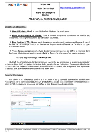 Projet SAP
Phase : Réalisation
Fiche de Conception
détaillée
http://mickael.quesnot.free.fr/
FCD-PP-OF-19v_ORDRE DE FABRICATION
D:FormationPPPRODUCTION ORDER_ORDRE DE FABRICATIONFCD-PP-OF-19v_ORDRE DE FABRICATION.docx Page 14
sur 51
Onglet « En-tête central »
❖ Quantité totale : Saisir la quantité totale à fabriquer dans cet ordre.
❖ Dates de fin planifié de l’ordre : Date à laquelle la quantité commandé de l’article est
disponible. Renseigner la date fin de fabrication souhaitée.
❖ Date de début d’OF. : Ne rien saisir, le système renseigne automatiquement la zone. Il calcul
la date de début de production en fonction de la gamme de référence de l’article et du type
d’ordonnancement .
❖ Type d’ordonnancement : Le type d’ordonnancement permet de définir la manière dont
l’ordre de fabrication sera ordonnancé. Saisir « 2 amont » si la zone n’est pas renseignée.
 Fiche de paramétrage FPM-OF01-30p.
CLIENT X a choisi le type d’ordonnancement « amont » qui signifie que le système doit calculer
la date de début d’OF. en partant de la date de fin renseignée par l’utilisateur. Cependant si le résultat
du calcul est une proposition de date de début antérieur à la date du jour, le système doit, repartir de
la date du jour, et modifier et remplacer la date de fin d’OF.
Onglet « Affectation »
Les zones « N° commande client » et « N° poste » du § Données commandes devront être
renseignées par le planificateur (pour les OF produits finis) afin de conserver le lien entre la commande
client et l’OF. Le système proposera par défaut la liste des commandes possibles.
 