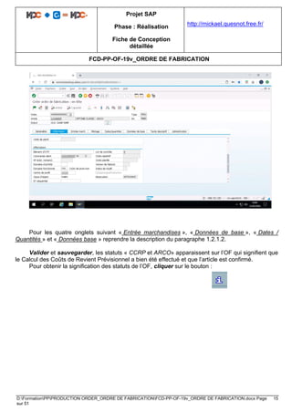 Projet SAP
Phase : Réalisation
Fiche de Conception
détaillée
http://mickael.quesnot.free.fr/
FCD-PP-OF-19v_ORDRE DE FABRICATION
D:FormationPPPRODUCTION ORDER_ORDRE DE FABRICATIONFCD-PP-OF-19v_ORDRE DE FABRICATION.docx Page 15
sur 51
Pour les quatre onglets suivant « Entrée marchandises », « Données de base », « Dates /
Quantités » et « Données base » reprendre la description du paragraphe 1.2.1.2.
Valider et sauvegarder, les statuts « CCRP et ARCO» apparaissent sur l’OF qui signifient que
le Calcul des Coûts de Revient Prévisionnel a bien été effectué et que l’article est confirmé.
Pour obtenir la signification des statuts de l’OF, cliquer sur le bouton :
 