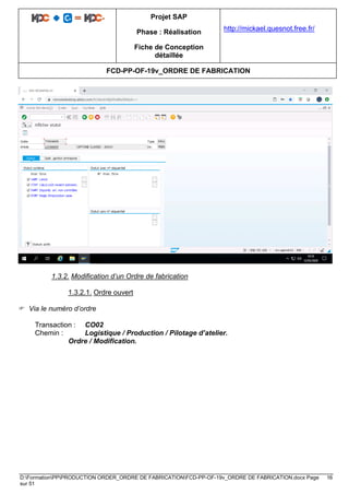 Projet SAP
Phase : Réalisation
Fiche de Conception
détaillée
http://mickael.quesnot.free.fr/
FCD-PP-OF-19v_ORDRE DE FABRICATION
D:FormationPPPRODUCTION ORDER_ORDRE DE FABRICATIONFCD-PP-OF-19v_ORDRE DE FABRICATION.docx Page 16
sur 51
1.3.2. Modification d’un Ordre de fabrication
1.3.2.1. Ordre ouvert
 Via le numéro d’ordre
Transaction : CO02
Chemin : Logistique / Production / Pilotage d’atelier.
Ordre / Modification.
 