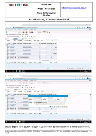 Projet SAP
Phase : Réalisation
Fiche de Conception
détaillée
http://mickael.quesnot.free.fr/
FCD-PP-OF-19v_ORDRE DE FABRICATION
D:FormationPPPRODUCTION ORDER_ORDRE DE FABRICATIONFCD-PP-OF-19v_ORDRE DE FABRICATION.docx Page 18
sur 51
ensuite cliquer sur le bouton « Crayon ». La procédure de modification est la même que ci-dessus.
 