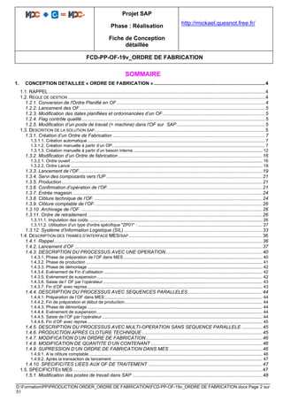 Projet SAP
Phase : Réalisation
Fiche de Conception
détaillée
http://mickael.quesnot.free.fr/
FCD-PP-OF-19v_ORDRE DE FABRICATION
D:FormationPPPRODUCTION ORDER_ORDRE DE FABRICATIONFCD-PP-OF-19v_ORDRE DE FABRICATION.docx Page 2 sur
51
SOMMAIRE
1. CONCEPTION DETAILLEE « ORDRE DE FABRICATION ».....................................................................................4
1.1. RAPPEL .....................................................................................................................................................................4
1.2. REGLE DE GESTION ......................................................................................................................................................4
1.2.1. Conversion de l'Ordre Planifié en OF .................................................................................................................4
1.2.2. Lancement des OF .............................................................................................................................................5
1.2.3. Modification des dates planifiées et ordonnancées d’un OF..............................................................................5
1.2.4. Flag contrôle qualité............................................................................................................................................5
1.2.5. Modification d’un poste de travail (= machine) dans l’OF sur SAP ...................................................................5
1.3. DESCRITION DE LA SOLUTION SAP..................................................................................................................................5
1.3.1. Création d’un Ordre de Fabrication ....................................................................................................................7
1.3.1.1. Création automatique.................................................................................................................................................... 7
1.3.1.2. Création manuelle à partir d’un OP. .............................................................................................................................. 7
1.3.1.3. Création manuelle à partir d’un besoin interne............................................................................................................ 12
1.3.2. Modification d’un Ordre de fabrication ..............................................................................................................16
1.3.2.1. Ordre ouvert ................................................................................................................................................................ 16
1.3.2.2. Ordre Lancé ................................................................................................................................................................ 19
1.3.3. Lancement de l’OF............................................................................................................................................19
1.3.4. Servi des composants vers l'UP .......................................................................................................................21
1.3.5. Production.........................................................................................................................................................21
1.3.6. Confirmation d’opération de l’OF. .....................................................................................................................21
1.3.7. Entrée magasin.................................................................................................................................................24
1.3.8. Clôture technique de l’OF. ................................................................................................................................24
1.3.9. Clôture comptable de l’OF. ...............................................................................................................................26
1.3.10. Archivage de l’OF. ..........................................................................................................................................26
1.3.11. Ordre de retraitement......................................................................................................................................26
1.3.11.1. Imputation des coûts. ................................................................................................................................................ 26
1.3.11.2. Utilisation d'un type d'ordre spécifique "ZP01" : ........................................................................................................ 27
1.3.12. Système d’Information Logistique (SIL)..........................................................................................................33
1.4. DESCRIPTION DES TRAMES D’INTERFACE MES/SAP......................................................................................................36
1.4.1. Rappel...............................................................................................................................................................36
1.4.2. Lancement d’OF ...............................................................................................................................................37
1.4.3. DESCRIPTION DU PROCESSUS AVEC UNE OPERATION..........................................................................40
1.4.3.1. Phase de préparation de l’OF dans MES.................................................................................................................... 40
1.4.3.2. Phase de production ................................................................................................................................................... 41
1.4.3.3. Phase de démontage .................................................................................................................................................. 42
1.4.3.4. Evénement de Fin d’utilisation .................................................................................................................................... 42
1.4.3.5. Evénement de suspension.......................................................................................................................................... 42
1.4.3.6. Saisie de l’ OF par l’opérateur..................................................................................................................................... 43
1.4.3.7. Fin d’OF avec reprise.................................................................................................................................................. 43
1.4.4. DESCRIPTION DU PROCESSUS AVEC SEQUENCES PARALLELES.........................................................44
1.4.4.1. Préparation de l’OF dans MES.................................................................................................................................... 44
1.4.4.2. Fin de préparation et début de production................................................................................................................... 44
1.4.4.3. Phase de démontage .................................................................................................................................................. 44
1.4.4.4. Evénement de suspension .......................................................................................................................................... 44
1.4.4.5. Saisie de l’OF par l’opérateur...................................................................................................................................... 44
1.4.4.6. Fin d’OF avec reprise.................................................................................................................................................. 45
1.4.5. DESCRIPTION DU PROCESSUS AVEC MULTI-OPERATION SANS SEQUENCE PARALLELE ................45
1.4.6. PRODUCTION APRES CLOTURE TECHNIQUE............................................................................................45
1.4.7. MODIFICATION D’UN ORDRE DE FABRICATION.........................................................................................46
1.4.8. MODIFICATION DE QUANTITE D’UN CONTENANT .....................................................................................46
1.4.9. SUPRESSION D’UN ORDRE DE FABRICATION DANS MES .......................................................................46
1.4.9.1. A la clôture comptable................................................................................................................................................. 46
1.4.9.2. Après la transaction de lancement. ............................................................................................................................. 47
1.4.10. SPECIFICITES LIEES AUX OF DE TRAITEMENT .......................................................................................47
1.5. SPECIFICITES MES ................................................................................................................................................47
1.5.1. Modification des postes de travail dans SAP ...................................................................................................48
 