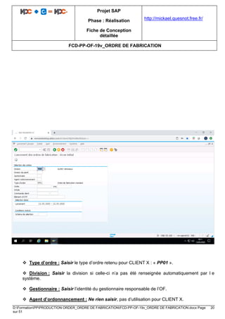 Projet SAP
Phase : Réalisation
Fiche de Conception
détaillée
http://mickael.quesnot.free.fr/
FCD-PP-OF-19v_ORDRE DE FABRICATION
D:FormationPPPRODUCTION ORDER_ORDRE DE FABRICATIONFCD-PP-OF-19v_ORDRE DE FABRICATION.docx Page 20
sur 51
❖ Type d’ordre : Saisir le type d’ordre retenu pour CLIENT X : « PP01 ».
❖ Division : Saisir la division si celle-ci n’a pas été renseignée automatiquement par l e
système.
❖ Gestionnaire : Saisir l’identité du gestionnaire responsable de l’OF.
❖ Agent d’ordonnancement : Ne rien saisir, pas d’utilisation pour CLIENT X.
 