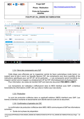 Projet SAP
Phase : Réalisation
Fiche de Conception
détaillée
http://mickael.quesnot.free.fr/
FCD-PP-OF-19v_ORDRE DE FABRICATION
D:FormationPPPRODUCTION ORDER_ORDRE DE FABRICATIONFCD-PP-OF-19v_ORDRE DE FABRICATION.docx Page 22
sur 51
1.3.4. Servi des composants vers l'UP
Cette étape sera effectuée par le magasinier central de façon automatique (code barre). Le
support sera la liste à servir sur laquelle figurera l’OF, les composants avec leurs quantités et les
instructions spécifiques pour cet OF (N° de lot particulier,…). Les composants seront transférés du
magasin central vers le magasin ou emplacement UP de l’OF informatiquement et physiquement.
Pour information, les codes de transfert SAP sont dans les document FDC-MM14 à MM17.
Les transactions de l’utilisateur s’effectueront dans le MES interfacé avec SAP. L’interface
transmettra les informations à SAP, afin que celui-ci mette à jour ses stocks.
1.3.5. Production
Le suivi de production s’effectue dans un applicatif extérieur (MES) interfacé avec SAP. Les
trames d’interface montante et descendante sont décrite dans la suite de ce document.
1.3.6. Confirmation d’opération de l’OF.
La confirmation de production s’effectue dans MES. MES communiquera à SAP les informations
suivantes :
• Durée de la phase de préparation
 