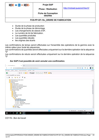 Projet SAP
Phase : Réalisation
Fiche de Conception
détaillée
http://mickael.quesnot.free.fr/
FCD-PP-OF-19v_ORDRE DE FABRICATION
D:FormationPPPRODUCTION ORDER_ORDRE DE FABRICATIONFCD-PP-OF-19v_ORDRE DE FABRICATION.docx Page 23
sur 51
• Durée de la phase de production
• Durée de la phase de démontage
• Les changements de statuts d’OF.
• Le numéro de lot de fabrication.
• Les quantités produites
• Les quantités rebutés
• les origines des écarts
Les confirmations de temps seront effectuées sur l'ensemble des opérations de la gamme avec la
même valeur pour toute les séquences.
Les confirmations de quantités seront effectuées uniquement sur la dernière opération de la séquence
"0"
Les confirmations de rebuts seront effectuées uniquement sur la dernière opération de la séquence
"0"
Sur SAP il est possible de venir annuler une confirmation.
CO11N - Bon de travail
 